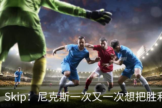 Skip：尼克斯一次又一次想把胜利还给马刺 但马刺就是接不住
